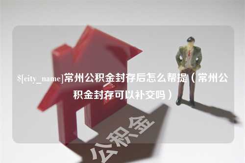 阿克苏常州公积金封存后怎么帮提（常州公积金封存可以补交吗）